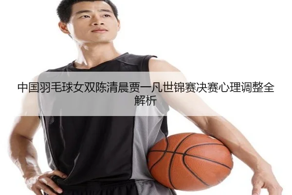 中国羽毛球女双陈清晨贾一凡世锦赛决赛心理调整全解析